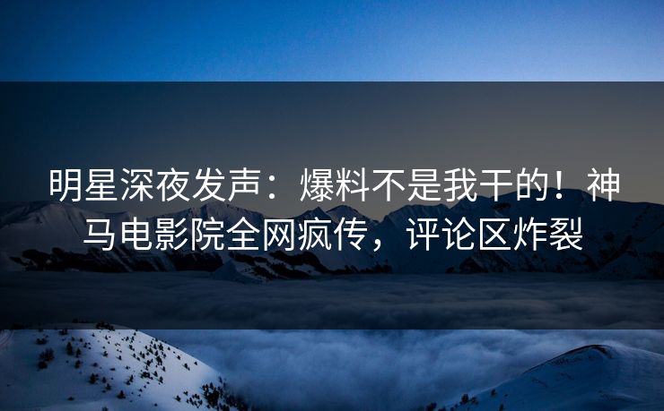 明星深夜发声：爆料不是我干的！神马电影院全网疯传，评论区炸裂