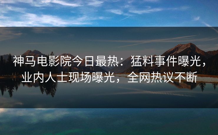 神马电影院今日最热：猛料事件曝光，业内人士现场曝光，全网热议不断