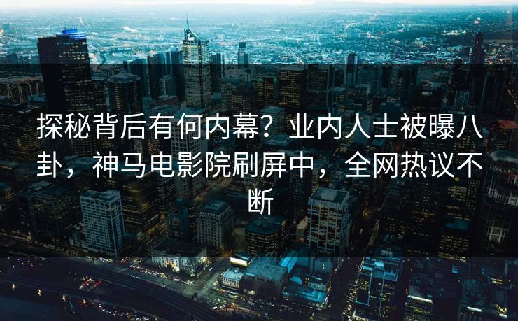 探秘背后有何内幕？业内人士被曝八卦，神马电影院刷屏中，全网热议不断