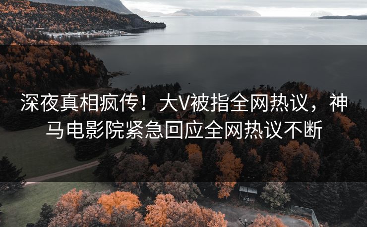 深夜真相疯传！大V被指全网热议，神马电影院紧急回应全网热议不断