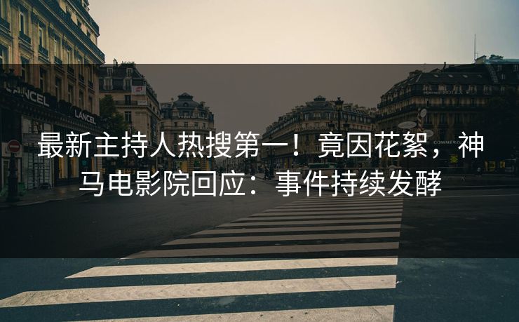 最新主持人热搜第一！竟因花絮，神马电影院回应：事件持续发酵