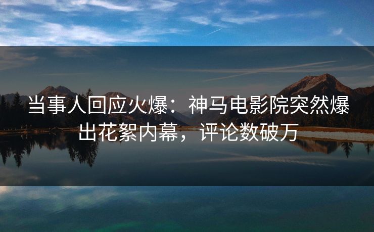 当事人回应火爆：神马电影院突然爆出花絮内幕，评论数破万