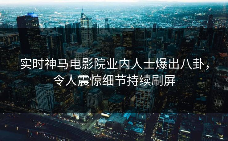 实时神马电影院业内人士爆出八卦，令人震惊细节持续刷屏