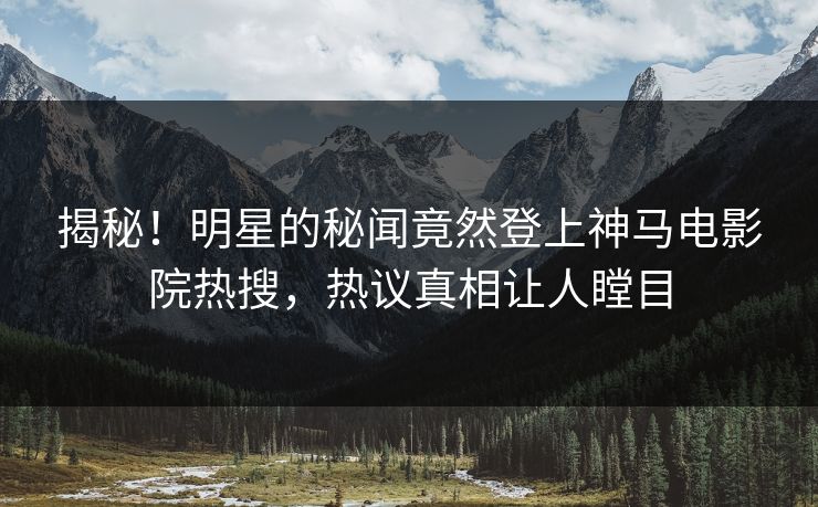 揭秘！明星的秘闻竟然登上神马电影院热搜，热议真相让人瞠目
