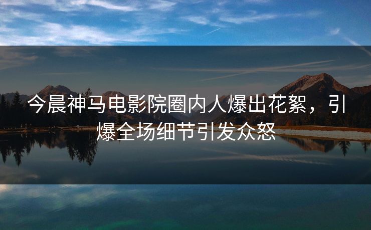 今晨神马电影院圈内人爆出花絮，引爆全场细节引发众怒