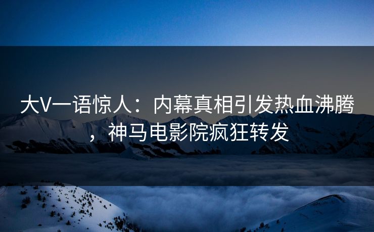 大V一语惊人：内幕真相引发热血沸腾，神马电影院疯狂转发
