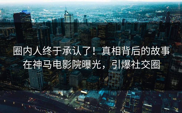 圈内人终于承认了！真相背后的故事在神马电影院曝光，引爆社交圈