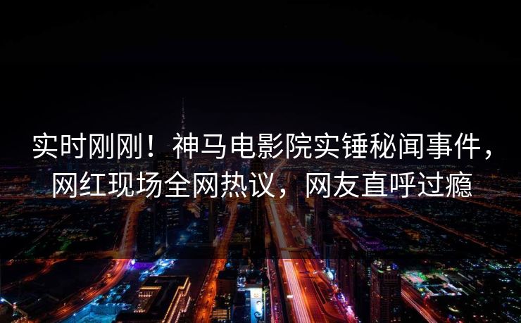 实时刚刚！神马电影院实锤秘闻事件，网红现场全网热议，网友直呼过瘾