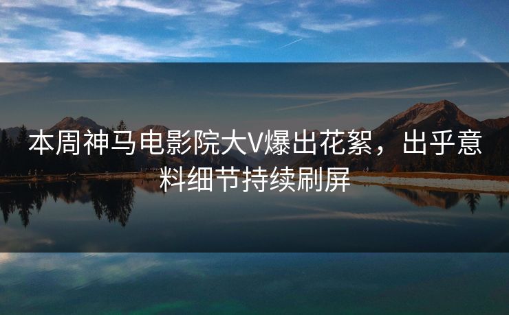 本周神马电影院大V爆出花絮，出乎意料细节持续刷屏