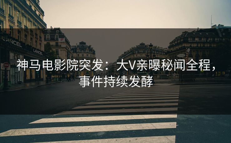 神马电影院突发：大V亲曝秘闻全程，事件持续发酵