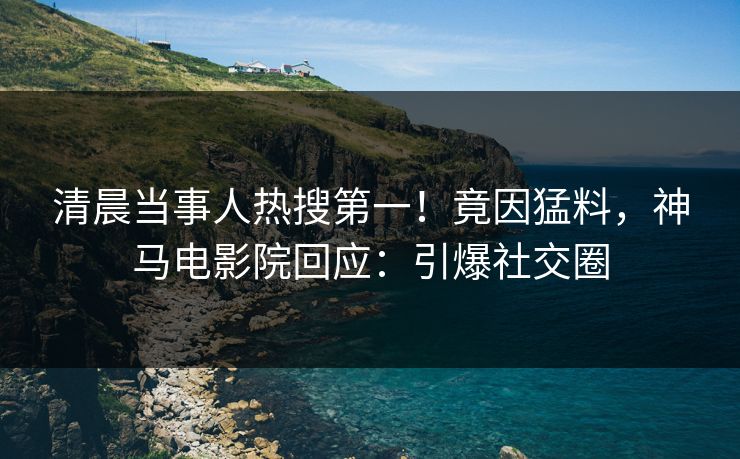 清晨当事人热搜第一！竟因猛料，神马电影院回应：引爆社交圈