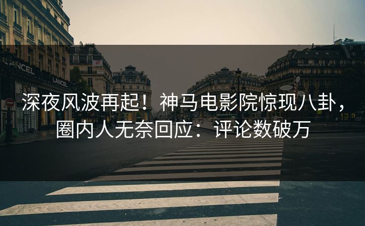 深夜风波再起！神马电影院惊现八卦，圈内人无奈回应：评论数破万