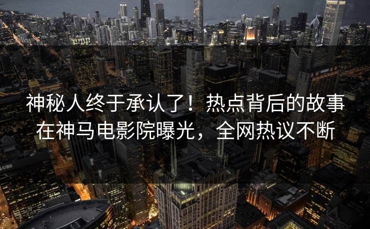 神秘人终于承认了！热点背后的故事在神马电影院曝光，全网热议不断