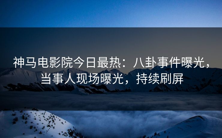 神马电影院今日最热：八卦事件曝光，当事人现场曝光，持续刷屏