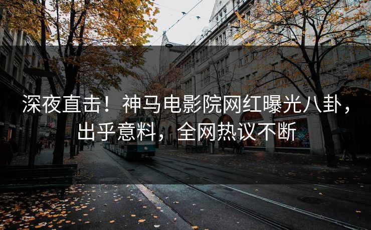 深夜直击！神马电影院网红曝光八卦，出乎意料，全网热议不断