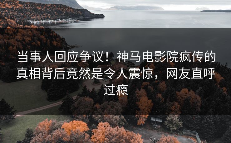 当事人回应争议！神马电影院疯传的真相背后竟然是令人震惊，网友直呼过瘾