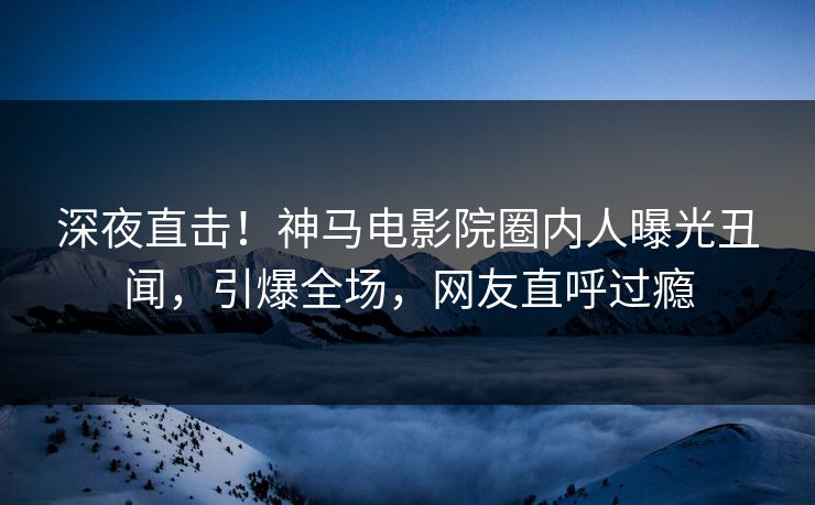 深夜直击！神马电影院圈内人曝光丑闻，引爆全场，网友直呼过瘾