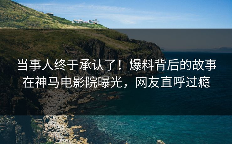 当事人终于承认了！爆料背后的故事在神马电影院曝光，网友直呼过瘾