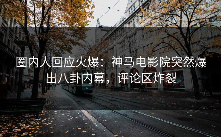 圈内人回应火爆：神马电影院突然爆出八卦内幕，评论区炸裂
