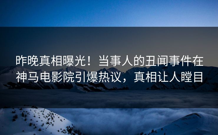 昨晚真相曝光！当事人的丑闻事件在神马电影院引爆热议，真相让人瞠目