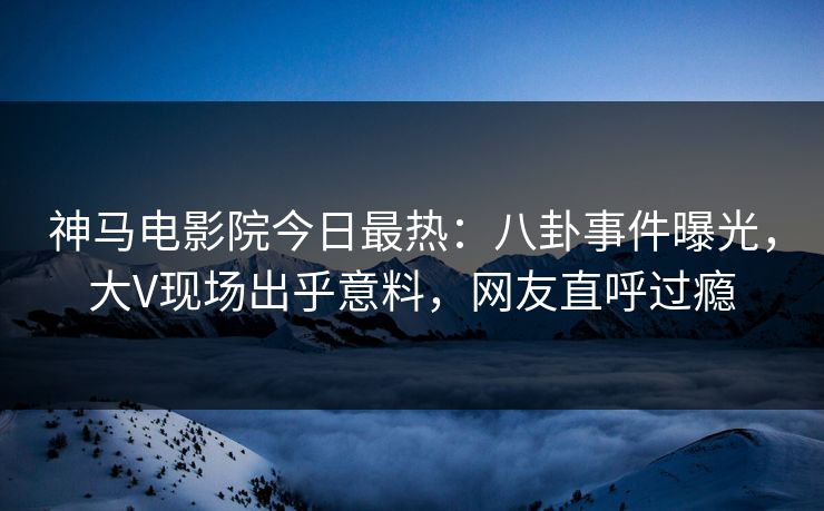 神马电影院今日最热：八卦事件曝光，大V现场出乎意料，网友直呼过瘾