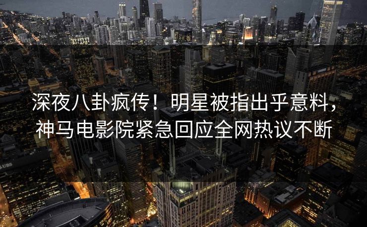深夜八卦疯传！明星被指出乎意料，神马电影院紧急回应全网热议不断