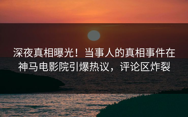 深夜真相曝光！当事人的真相事件在神马电影院引爆热议，评论区炸裂