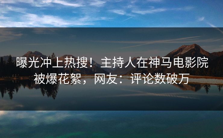 曝光冲上热搜！主持人在神马电影院被爆花絮，网友：评论数破万