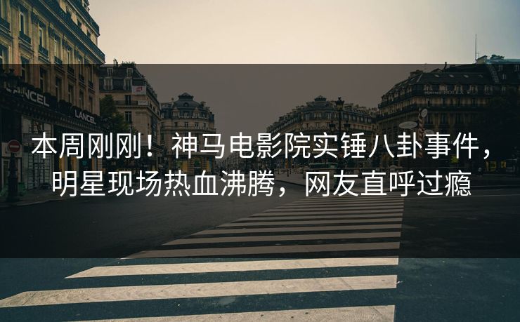本周刚刚！神马电影院实锤八卦事件，明星现场热血沸腾，网友直呼过瘾