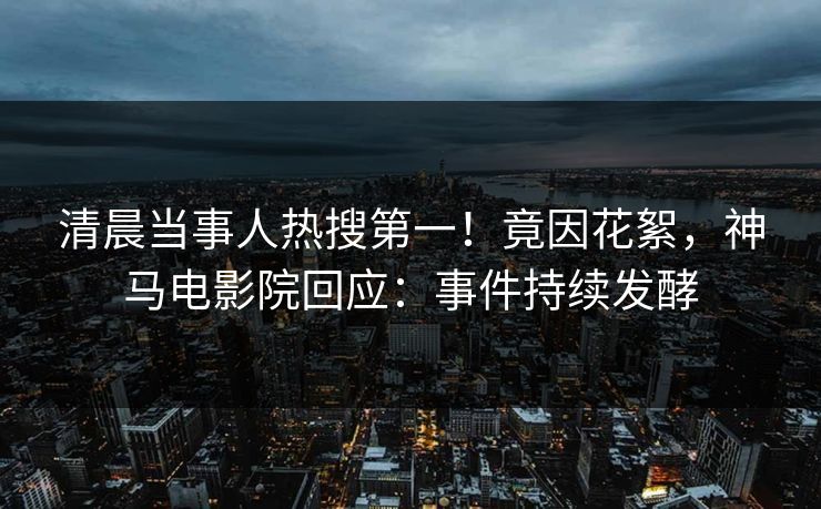 清晨当事人热搜第一！竟因花絮，神马电影院回应：事件持续发酵