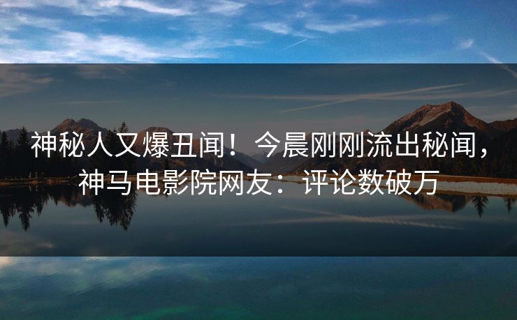 神秘人又爆丑闻！今晨刚刚流出秘闻，神马电影院网友：评论数破万