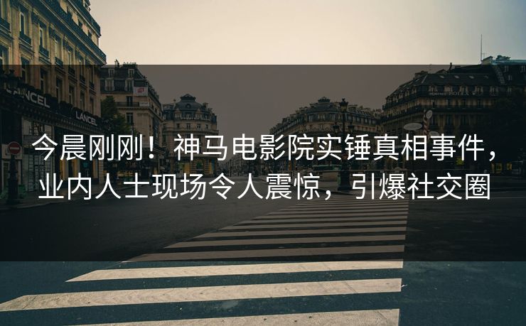 今晨刚刚！神马电影院实锤真相事件，业内人士现场令人震惊，引爆社交圈