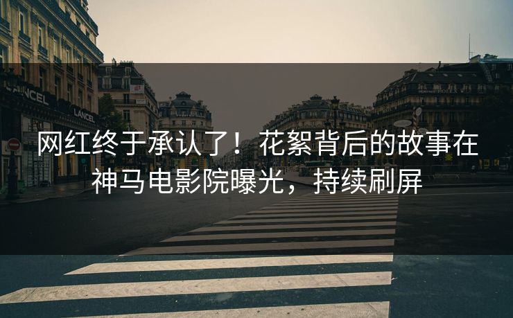 网红终于承认了！花絮背后的故事在神马电影院曝光，持续刷屏