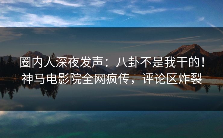 圈内人深夜发声：八卦不是我干的！神马电影院全网疯传，评论区炸裂