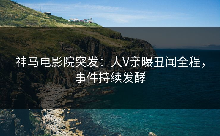 神马电影院突发：大V亲曝丑闻全程，事件持续发酵