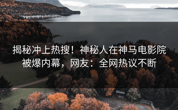 揭秘冲上热搜！神秘人在神马电影院被爆内幕，网友：全网热议不断