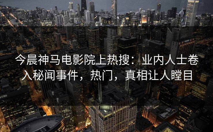 今晨神马电影院上热搜：业内人士卷入秘闻事件，热门，真相让人瞠目