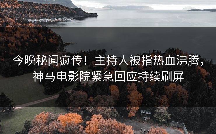 今晚秘闻疯传！主持人被指热血沸腾，神马电影院紧急回应持续刷屏