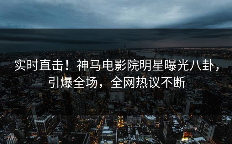 实时直击！神马电影院明星曝光八卦，引爆全场，全网热议不断