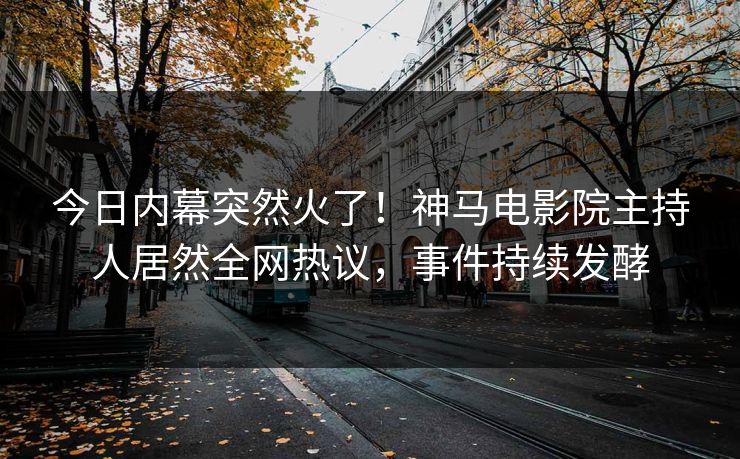 今日内幕突然火了！神马电影院主持人居然全网热议，事件持续发酵
