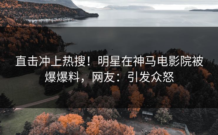 直击冲上热搜！明星在神马电影院被爆爆料，网友：引发众怒