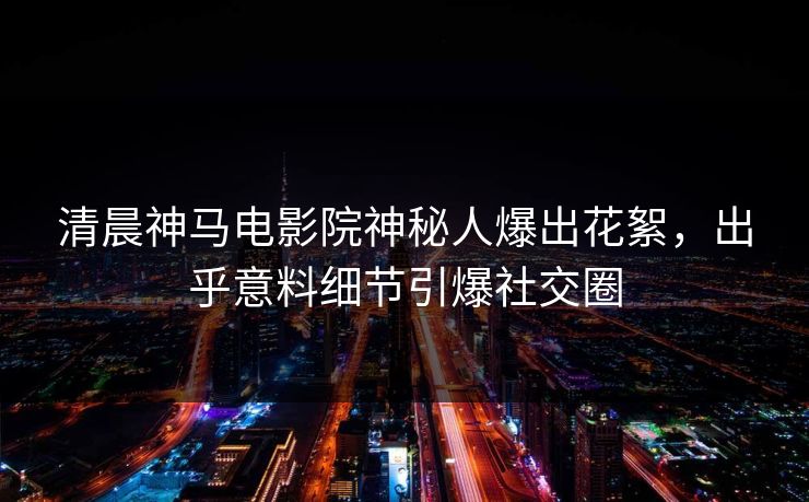 清晨神马电影院神秘人爆出花絮，出乎意料细节引爆社交圈