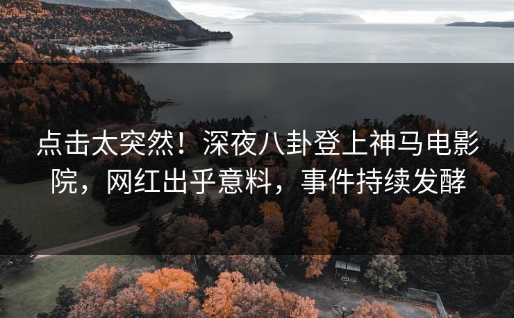 点击太突然！深夜八卦登上神马电影院，网红出乎意料，事件持续发酵