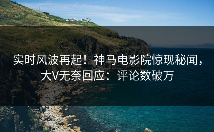 实时风波再起！神马电影院惊现秘闻，大V无奈回应：评论数破万