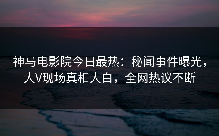 神马电影院今日最热：秘闻事件曝光，大V现场真相大白，全网热议不断
