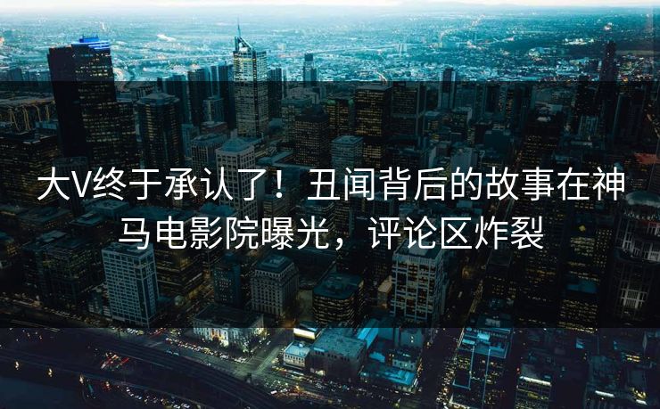 大V终于承认了！丑闻背后的故事在神马电影院曝光，评论区炸裂