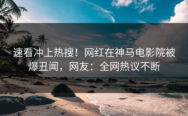 速看冲上热搜！网红在神马电影院被爆丑闻，网友：全网热议不断