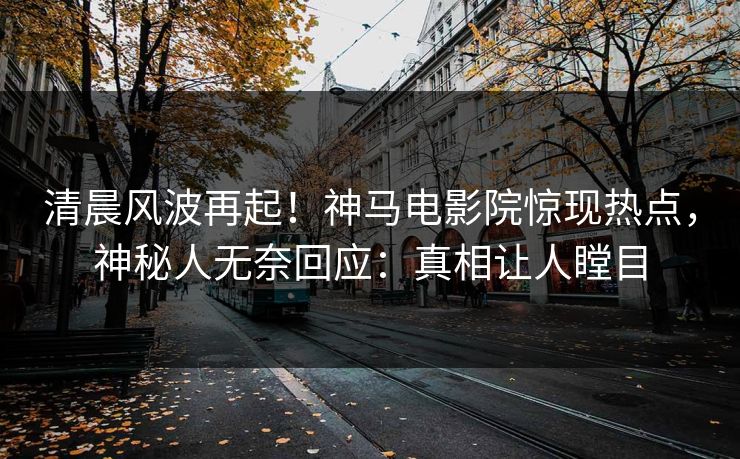 清晨风波再起！神马电影院惊现热点，神秘人无奈回应：真相让人瞠目