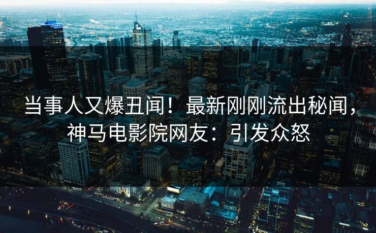 当事人又爆丑闻！最新刚刚流出秘闻，神马电影院网友：引发众怒