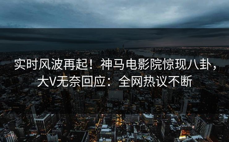 实时风波再起！神马电影院惊现八卦，大V无奈回应：全网热议不断